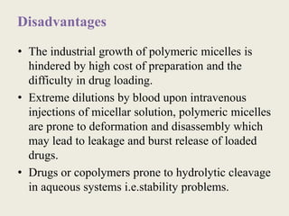Disadvantages
• The industrial growth of polymeric micelles is
hindered by high cost of preparation and the
difficulty in drug loading.
• Extreme dilutions by blood upon intravenous
injections of micellar solution, polymeric micelles
are prone to deformation and disassembly which
may lead to leakage and burst release of loaded
drugs.
• Drugs or copolymers prone to hydrolytic cleavage
in aqueous systems i.e.stability problems.
 