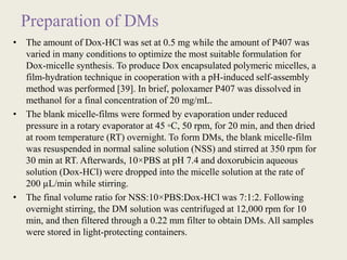 Preparation of DMs
• The amount of Dox-HCl was set at 0.5 mg while the amount of P407 was
varied in many conditions to optimize the most suitable formulation for
Dox-micelle synthesis. To produce Dox encapsulated polymeric micelles, a
film-hydration technique in cooperation with a pH-induced self-assembly
method was performed [39]. In brief, poloxamer P407 was dissolved in
methanol for a final concentration of 20 mg/mL.
• The blank micelle-films were formed by evaporation under reduced
pressure in a rotary evaporator at 45 ◦C, 50 rpm, for 20 min, and then dried
at room temperature (RT) overnight. To form DMs, the blank micelle-film
was resuspended in normal saline solution (NSS) and stirred at 350 rpm for
30 min at RT. Afterwards, 10×PBS at pH 7.4 and doxorubicin aqueous
solution (Dox-HCl) were dropped into the micelle solution at the rate of
200 µL/min while stirring.
• The final volume ratio for NSS:10×PBS:Dox-HCl was 7:1:2. Following
overnight stirring, the DM solution was centrifuged at 12,000 rpm for 10
min, and then filtered through a 0.22 mm filter to obtain DMs. All samples
were stored in light-protecting containers.
 