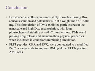 Conclusion
• Dox-loaded micelles were successfully formulated using Dox
aqueous solution and poloxamer 407 at a weight ratio of 1:200
mg. This formulation of DMs exhibited particle sizes in the
nanoscale and high Dox encapsulation, with long
physiochemical stability at −80 ◦C. Furthermore, DMs could
prolong drug release and maintain their physical properties
when incubated in conditions mimicking circulation.
• FLT3 peptides, CKR and EVQ, were conjugated to a modified
P407 or cargo azide to improve DM uptake in FLT3- positive
AML cells.
 