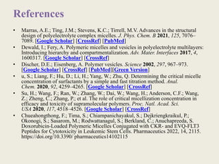 References
• Marras, A.E.; Ting, J.M.; Stevens, K.C.; Tirrell, M.V. Advances in the structural
design of polyelectrolyte complex micelles. J. Phys. Chem. B 2021, 125, 7076–
7089. [Google Scholar] [CrossRef] [PubMed]
• Dewald, I.; Fery, A. Polymeric micelles and vesicles in polyelectrolyte multilayers:
Introducing hierarchy and compartmentalization. Adv. Mater. Interfaces 2017, 4,
1600317. [Google Scholar] [CrossRef]
• Discher, D.E.; Eisenberg, A. Polymer vesicles. Science 2002, 297, 967–973.
[Google Scholar] [CrossRef] [PubMed][Green Version]
• u, S.; Liang, F.; Hu, D.; Li, H.; Yang, W.; Zhu, Q. Determining the critical micelle
concentration of surfactants by a simple and fast titration method. Anal.
Chem. 2020, 92, 4259–4265. [Google Scholar] [CrossRef]
• Su, H.; Wang, F.; Ran, W.; Zhang, W.; Dai, W.; Wang, H.; Anderson, C.F.; Wang,
Z.; Zheng, C.; Zhang, P.; et al. The role of critical micellization concentration in
efficacy and toxicity of supramolecular polymers. Proc. Natl. Acad. Sci.
USA 2020, 117, 4518–4526. [Google Scholar] [CrossRef]
• Chueahongthong, F.; Tima, S.; Chiampanichayakul, S.; Dejkriengkraikul, P.;
Okonogi, S.; Sasarom, M.; Rodwattanagul, S.; Berkland, C.; Anuchapreeda, S.
Doxorubicin-Loaded Polymeric Micelles Conjugated with CKR- and EVQ-FLT3
Peptides for Cytotoxicity in Leukemic Stem Cells. Pharmaceutics 2022, 14, 2115.
https://doi.org/10.3390/ pharmaceutics14102115
 