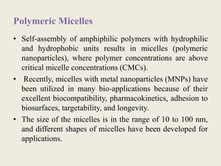 Polymeric Micelles
• Self-assembly of amphiphilic polymers with hydrophilic
and hydrophobic units results in micelles (polymeric
nanoparticles), where polymer concentrations are above
critical micelle concentrations (CMCs).
• Recently, micelles with metal nanoparticles (MNPs) have
been utilized in many bio-applications because of their
excellent biocompatibility, pharmacokinetics, adhesion to
biosurfaces, targetability, and longevity.
• The size of the micelles is in the range of 10 to 100 nm,
and different shapes of micelles have been developed for
applications.
 