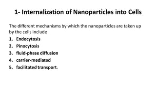 1- Internalization of Nanoparticles into Cells
The different mechanisms by which the nanoparticles are taken up
by the cells include
1. Endocytosis
2. Pinocytosis
3. fluid-phase diffusion
4. carrier-mediated
5. facilitated transport.
 