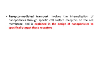 • Receptor-mediated transport involves the internalization of
nanoparticles through specific cell surface receptors on the cell
membrane, and is exploited in the design of nanoparticles to
specifically target these receptors
 
