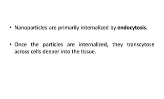 • Nanoparticles are primarily internalized by endocytosis.
• Once the particles are internalized, they transcytose
across cells deeper into the tissue.
 