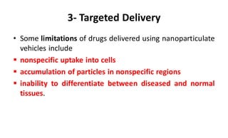 3- Targeted Delivery
• Some limitations of drugs delivered using nanoparticulate
vehicles include
 nonspecific uptake into cells
 accumulation of particles in nonspecific regions
 inability to differentiate between diseased and normal
tissues.
 
