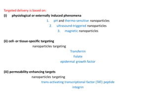 Targeted delivery is based on:
(i) physiological or externally induced phenomena
1. pH and thermo-sensitive nanoparticles
2. ultrasound-triggered nanoparticles
3. magnetic nanoparticles
(ii) cell- or tissue-specific targeting
nanoparticles targeting
Transferrin
Folate
epidermal growth factor
(iii) permeability-enhancing targets
nanoparticles targeting
trans-activating transcriptional factor (TAT) peptide
integrin
 