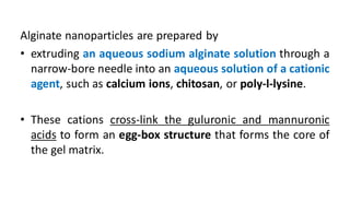 Alginate nanoparticles are prepared by
• extruding an aqueous sodium alginate solution through a
narrow-bore needle into an aqueous solution of a cationic
agent, such as calcium ions, chitosan, or poly-l-lysine.
• These cations cross-link the guluronic and mannuronic
acids to form an egg-box structure that forms the core of
the gel matrix.
 
