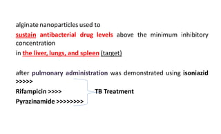 alginate nanoparticles used to
sustain antibacterial drug levels above the minimum inhibitory
concentration
in the liver, lungs, and spleen (target)
after pulmonary administration was demonstrated using isoniazid
>>>>>
Rifampicin >>>> TB Treatment
Pyrazinamide >>>>>>>>
 