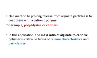 • One method to prolong release from alginate particles is to
coat them with a cationic polymer
for example, poly-l-lysine or chitosan.
• In this application, the mass ratio of alginate to cationic
polymer is critical in terms of release characteristics and
particle size.
 