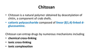 Chitosan
• Chitosan is a natural polymer obtained by deacetylation of
chitin, a component of crab shells.
• cationic polysaccharide composed of linear β(1,4)-linked d-
glucosamine.
Chitosan can entrap drugs by numerous mechanisms including
• chemical cross-linking
• ionic cross-linking
• ionic complexation
 