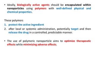 • Ideally, biologically active agents should be encapsulated within
nanoparticles using polymers with well-defined physical and
chemical properties.
These polymers
1. protect the active ingredient
2. after local or systemic administration, potentially target and then
release the drug in a controlled, predictable manner.
• The use of polymeric nanoparticle aims to optimize therapeutic
effects while minimizing adverse effects.
 