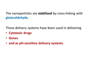 The nanoparticles are stabilized by cross-linking with
glutaraldehyde.
These delivery systems have been used in delivering
• Cytotoxic drugs
• Genes
• and as pH-sensitive delivery systems.
 