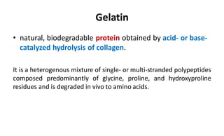 Gelatin
• natural, biodegradable protein obtained by acid- or base-
catalyzed hydrolysis of collagen.
It is a heterogenous mixture of single- or multi-stranded polypeptides
composed predominantly of glycine, proline, and hydroxyproline
residues and is degraded in vivo to amino acids.
 