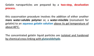 Gelatin nanoparticles are prepared by a two-step, desolvation
process.
this coacervation procedure involves the addition of either another
more water-soluble polymer or, a water-miscible (nonsolvent for
gelatin) to an aqueous gelatin solution above its gel temperature of
about 40°C.
The concentrated gelatin liquid particles are isolated and hardened
by chemical cross-linking with glutaraldehyde.
 