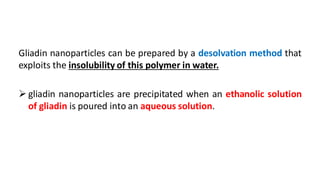 Gliadin nanoparticles can be prepared by a desolvation method that
exploits the insolubility of this polymer in water.
 gliadin nanoparticles are precipitated when an ethanolic solution
of gliadin is poured into an aqueous solution.
 