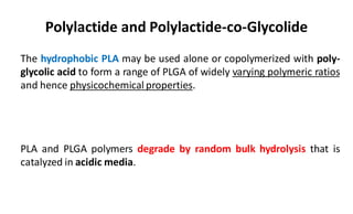 Polylactide and Polylactide-co-Glycolide
The hydrophobic PLA may be used alone or copolymerized with poly-
glycolic acid to form a range of PLGA of widely varying polymeric ratios
and hence physicochemical properties.
PLA and PLGA polymers degrade by random bulk hydrolysis that is
catalyzed in acidic media.
 