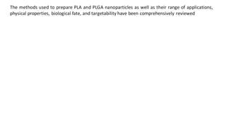 The methods used to prepare PLA and PLGA nanoparticles as well as their range of applications,
physical properties, biological fate, and targetability have been comprehensively reviewed
 