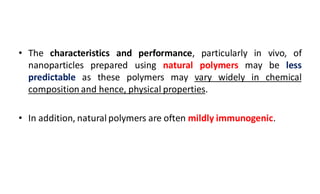 • The characteristics and performance, particularly in vivo, of
nanoparticles prepared using natural polymers may be less
predictable as these polymers may vary widely in chemical
composition and hence, physical properties.
• In addition, natural polymers are often mildly immunogenic.
 