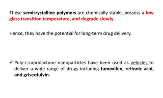 These semicrystalline polymers are chemically stable, possess a low
glass transition temperature, and degrade slowly.
Hence, they have the potential for long-term drug delivery.
 Poly-ε-caprolactone nanoparticles have been used as vehicles to
deliver a wide range of drugs including tamoxifen, retinoic acid,
and griseofulvin.
 