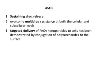 uses
1. Sustaining drug release
2. overcome multidrug resistance at both the cellular and
subcellular levels
3. targeted delivery of PACA nanoparticles to cells has been
demonstrated by conjugation of polysaccharides to the
surface
 