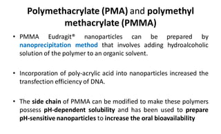 Polymethacrylate (PMA) and polymethyl
methacrylate (PMMA)
• PMMA Eudragit® nanoparticles can be prepared by
nanoprecipitation method that involves adding hydroalcoholic
solution of the polymer to an organic solvent.
• Incorporation of poly-acrylic acid into nanoparticles increased the
transfection efficiency of DNA.
• The side chain of PMMA can be modified to make these polymers
possess pH-dependent solubility and has been used to prepare
pH-sensitive nanoparticles to increase the oral bioavailability
 