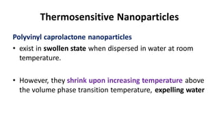 Thermosensitive Nanoparticles
Polyvinyl caprolactone nanoparticles
• exist in swollen state when dispersed in water at room
temperature.
• However, they shrink upon increasing temperature above
the volume phase transition temperature, expelling water
 