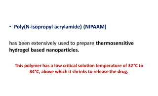 • Poly(N-isopropyl acrylamide) (NIPAAM)
has been extensively used to prepare thermosensitive
hydrogel based nanoparticles.
This polymer has a low critical solution temperature of 32°C to
34°C, above which it shrinks to release the drug.
 