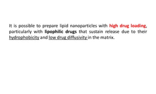 It is possible to prepare lipid nanoparticles with high drug loading,
particularly with lipophilic drugs that sustain release due to their
hydrophobicity and low drug diffusivity in the matrix.
 