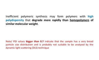Inefficient polymeric synthesis may form polymers with high
polydispersity that degrade more rapidly than homopolymers of
similar molecular weight.
Note/ PDI values bigger than 0.7 indicate that the sample has a very broad
particle size distribution and is probably not suitable to be analyzed by the
dynamic light scattering (DLS) technique
 