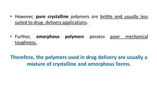 • However, pure crystalline polymers are brittle and usually less
suited to drug- delivery applications.
• Further, amorphous polymers possess poor mechanical
toughness.
Therefore, the polymers used in drug delivery are usually a
mixture of crystalline and amorphous forms.
 