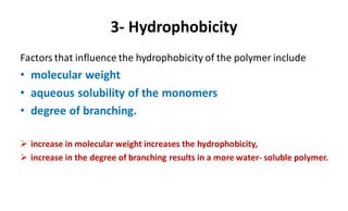 3- Hydrophobicity
Factors that influence the hydrophobicity of the polymer include
• molecular weight
• aqueous solubility of the monomers
• degree of branching.
 increase in molecular weight increases the hydrophobicity,
 increase in the degree of branching results in a more water- soluble polymer.
 