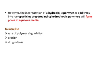 • However, the incorporation of a hydrophilic polymer or additives
into nanoparticles prepared using hydrophobic polymers will form
pores in aqueous media
to increase
 rate of polymer degradation
 erosion
 drug release.
 