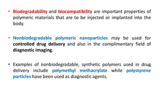 • Biodegradability and biocompatibility are important properties of
polymeric materials that are to be injected or implanted into the
body.
• Nonbiodegradable polymeric nanoparticles may be used for
controlled drug delivery and also in the complimentary field of
diagnostic imaging.
• Examples of nonbiodegradable, synthetic polymers used in drug
delivery include polymethyl methacrylate while polystyrene
particles have been used as diagnostic agents.
 