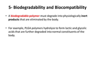 5- Biodegradability and Biocompatibility
• A biodegradable polymer must degrade into physiologically inert
products that are eliminated by the body.
• For example, PLGA polymers hydrolyze to form lactic and glycolic
acids that are further degraded into normal constituents of the
body.
 