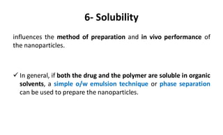 6- Solubility
influences the method of preparation and in vivo performance of
the nanoparticles.
 In general, if both the drug and the polymer are soluble in organic
solvents, a simple o/w emulsion technique or phase separation
can be used to prepare the nanoparticles.
 