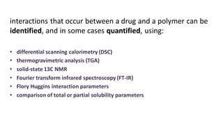 interactions that occur between a drug and a polymer can be
identified, and in some cases quantified, using:
• differential scanning calorimetry (DSC)
• thermogravimetric analysis (TGA)
• solid-state 13C NMR
• Fourier transform infrared spectroscopy (FT-IR)
• Flory Huggins interaction parameters
• comparison of total or partial solubility parameters
 