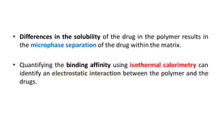 • Differences in the solubility of the drug in the polymer results in
the microphase separation of the drug within the matrix.
• Quantifying the binding affinity using isothermal calorimetry can
identify an electrostatic interaction between the polymer and the
drugs.
 