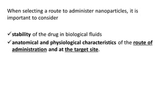 When selecting a route to administer nanoparticles, it is
important to consider
stability of the drug in biological fluids
anatomical and physiological characteristics of the route of
administration and at the target site.
 