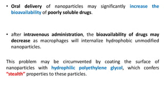 • Oral delivery of nanoparticles may significantly increase the
bioavailability of poorly soluble drugs.
• after intravenous administration, the bioavailability of drugs may
decrease as macrophages will internalize hydrophobic unmodified
nanoparticles.
This problem may be circumvented by coating the surface of
nanoparticles with hydrophilic polyethylene glycol, which confers
“stealth” properties to these particles.
 