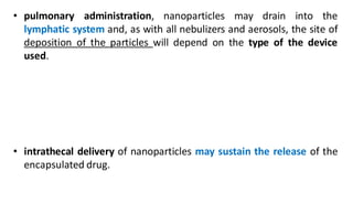 • pulmonary administration, nanoparticles may drain into the
lymphatic system and, as with all nebulizers and aerosols, the site of
deposition of the particles will depend on the type of the device
used.
• intrathecal delivery of nanoparticles may sustain the release of the
encapsulated drug.
 