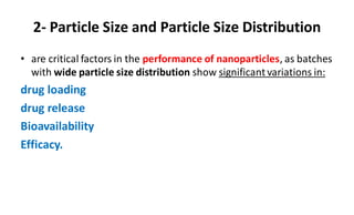 2- Particle Size and Particle Size Distribution
• are critical factors in the performance of nanoparticles, as batches
with wide particle size distribution show significant variations in:
drug loading
drug release
Bioavailability
Efficacy.
 