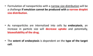 • Formulation of nanoparticles with a narrow size distribution will be
a challenge if emulsion cannot be produced with a narrow droplet
size distribution.
• As nanoparticles are internalized into cells by endocytosis, an
increase in particle size will decrease uptake and potentially,
bioavailability of the drug.
• The extent of endocytosis is dependent on the type of the target
cell.
 