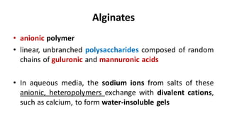 Alginates
• anionic polymer
• linear, unbranched polysaccharides composed of random
chains of guluronic and mannuronic acids
• In aqueous media, the sodium ions from salts of these
anionic, heteropolymers exchange with divalent cations,
such as calcium, to form water-insoluble gels
 