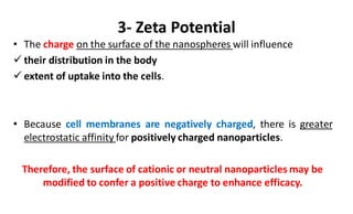 3- Zeta Potential
• The charge on the surface of the nanospheres will influence
 their distribution in the body
 extent of uptake into the cells.
• Because cell membranes are negatively charged, there is greater
electrostatic affinity for positively charged nanoparticles.
Therefore, the surface of cationic or neutral nanoparticles may be
modified to confer a positive charge to enhance efficacy.
 