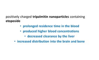 positively charged tripalmitin nanoparticles containing
etoposide
• prolonged residence time in the blood
• produced higher blood concentrations
• decreased clearance by the liver
• increased distribution into the brain and bone
 