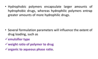 • Hydrophobic polymers encapsulate larger amounts of
hydrophobic drugs, whereas hydrophilic polymers entrap
greater amounts of more hydrophilic drugs.
• Several formulation parameters will influence the extent of
drug loading, such as
emulsifier type
weight ratio of polymer to drug
organic to aqueous phase ratio.
 