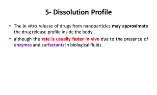 5- Dissolution Profile
• The in vitro release of drugs from nanoparticles may approximate
the drug release profile inside the body
• although the rate is usually faster in vivo due to the presence of
enzymes and surfactants in biological fluids.
 