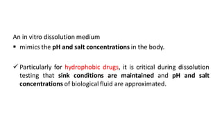 An in vitro dissolution medium
 mimics the pH and salt concentrations in the body.
 Particularly for hydrophobic drugs, it is critical during dissolution
testing that sink conditions are maintained and pH and salt
concentrations of biological fluid are approximated.
 