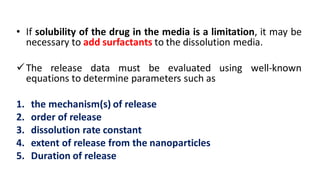 • If solubility of the drug in the media is a limitation, it may be
necessary to add surfactants to the dissolution media.
The release data must be evaluated using well-known
equations to determine parameters such as
1. the mechanism(s) of release
2. order of release
3. dissolution rate constant
4. extent of release from the nanoparticles
5. Duration of release
 