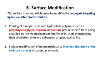 6- Surface Modification
• The surface of nanoparticles may be modified to conjugate targeting
ligands or alter biodistribution.
1. Coating of nanoparticles with hydrophilic polymers such as
polyethylene glycol, heparin, or dextran, protects them from being
engulfed by the macrophages or kupffer cells, thereby increasing
their circulation time and enhancing drug bioavailability.
2. Surface modification of nanoparticles also involves alteration of the
surface charge as discussed previously.
 